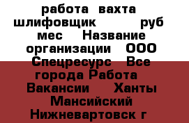 работа. вахта. шлифовщик. 50 000 руб./мес. › Название организации ­ ООО Спецресурс - Все города Работа » Вакансии   . Ханты-Мансийский,Нижневартовск г.